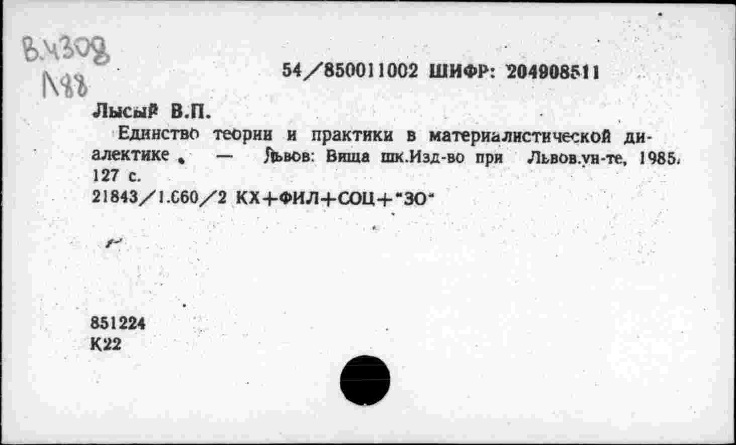 ﻿мг
54/850011002 ШИФР: 204008511
Лысый В.П.
Единство теории и практики в материалистической диалектике ,	— Львов: Вища шк.Изд-во при Львов.ун-те, 1985.
127 с.
21843/1.060/2 КХ+ФИЛ+СОЦ+“ЗО“
851224
К22